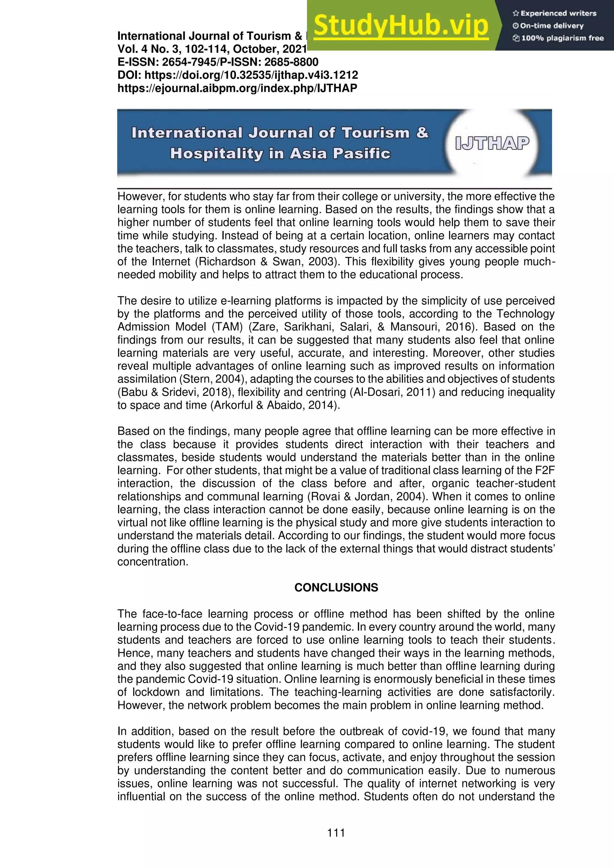 International Journal of Tourism & Hospitality in Asia Pasific (IJTHAP)
Vol. 4 No. 3, 102-114, October, 2021
E-ISSN: 2654-7945/P-ISSN: 2685-8800
DOI: https://doi.org/10.32535/ijthap.v4i3.1212
https://ejournal.aibpm.org/index.php/IJTHAP
111
However, for students who stay far from their college or university, the more effective the
learning tools for them is online learning. Based on the results, the findings show that a
higher number of students feel that online learning tools would help them to save their
time while studying. Instead of being at a certain location, online learners may contact
the teachers, talk to classmates, study resources and full tasks from any accessible point
of the Internet (Richardson & Swan, 2003). This flexibility gives young people much-
needed mobility and helps to attract them to the educational process.
The desire to utilize e-learning platforms is impacted by the simplicity of use perceived
by the platforms and the perceived utility of those tools, according to the Technology
Admission Model (TAM) (Zare, Sarikhani, Salari, & Mansouri, 2016). Based on the
findings from our results, it can be suggested that many students also feel that online
learning materials are very useful, accurate, and interesting. Moreover, other studies
reveal multiple advantages of online learning such as improved results on information
assimilation (Stern, 2004), adapting the courses to the abilities and objectives of students
(Babu & Sridevi, 2018), flexibility and centring (Al-Dosari, 2011) and reducing inequality
to space and time (Arkorful & Abaido, 2014).
Based on the findings, many people agree that offline learning can be more effective in
the class because it provides students direct interaction with their teachers and
classmates, beside students would understand the materials better than in the online
learning. For other students, that might be a value of traditional class learning of the F2F
interaction, the discussion of the class before and after, organic teacher-student
relationships and communal learning (Rovai & Jordan, 2004). When it comes to online
learning, the class interaction cannot be done easily, because online learning is on the
virtual not like offline learning is the physical study and more give students interaction to
understand the materials detail. According to our findings, the student would more focus
during the offline class due to the lack of the external things that would distract students’
concentration.
CONCLUSIONS
The face-to-face learning process or offline method has been shifted by the online
learning process due to the Covid-19 pandemic. In every country around the world, many
students and teachers are forced to use online learning tools to teach their students.
Hence, many teachers and students have changed their ways in the learning methods,
and they also suggested that online learning is much better than offline learning during
the pandemic Covid-19 situation. Online learning is enormously beneficial in these times
of lockdown and limitations. The teaching-learning activities are done satisfactorily.
However, the network problem becomes the main problem in online learning method.
In addition, based on the result before the outbreak of covid-19, we found that many
students would like to prefer offline learning compared to online learning. The student
prefers offline learning since they can focus, activate, and enjoy throughout the session
by understanding the content better and do communication easily. Due to numerous
issues, online learning was not successful. The quality of internet networking is very
influential on the success of the online method. Students often do not understand the
 