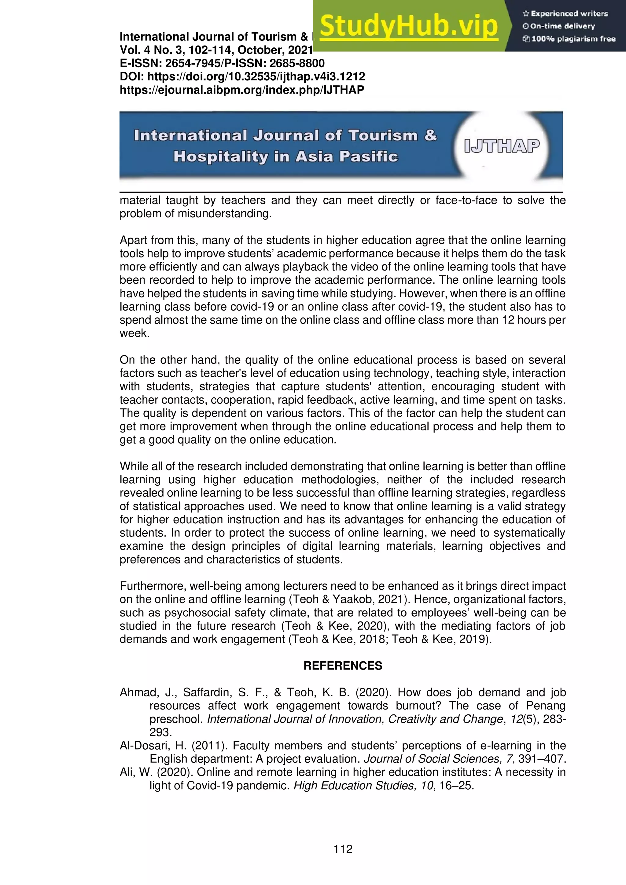 International Journal of Tourism & Hospitality in Asia Pasific (IJTHAP)
Vol. 4 No. 3, 102-114, October, 2021
E-ISSN: 2654-7945/P-ISSN: 2685-8800
DOI: https://doi.org/10.32535/ijthap.v4i3.1212
https://ejournal.aibpm.org/index.php/IJTHAP
112
material taught by teachers and they can meet directly or face-to-face to solve the
problem of misunderstanding.
Apart from this, many of the students in higher education agree that the online learning
tools help to improve students’ academic performance because it helps them do the task
more efficiently and can always playback the video of the online learning tools that have
been recorded to help to improve the academic performance. The online learning tools
have helped the students in saving time while studying. However, when there is an offline
learning class before covid-19 or an online class after covid-19, the student also has to
spend almost the same time on the online class and offline class more than 12 hours per
week.
On the other hand, the quality of the online educational process is based on several
factors such as teacher's level of education using technology, teaching style, interaction
with students, strategies that capture students' attention, encouraging student with
teacher contacts, cooperation, rapid feedback, active learning, and time spent on tasks.
The quality is dependent on various factors. This of the factor can help the student can
get more improvement when through the online educational process and help them to
get a good quality on the online education.
While all of the research included demonstrating that online learning is better than offline
learning using higher education methodologies, neither of the included research
revealed online learning to be less successful than offline learning strategies, regardless
of statistical approaches used. We need to know that online learning is a valid strategy
for higher education instruction and has its advantages for enhancing the education of
students. In order to protect the success of online learning, we need to systematically
examine the design principles of digital learning materials, learning objectives and
preferences and characteristics of students.
Furthermore, well-being among lecturers need to be enhanced as it brings direct impact
on the online and offline learning (Teoh & Yaakob, 2021). Hence, organizational factors,
such as psychosocial safety climate, that are related to employees’ well-being can be
studied in the future research (Teoh & Kee, 2020), with the mediating factors of job
demands and work engagement (Teoh & Kee, 2018; Teoh & Kee, 2019).
REFERENCES
Ahmad, J., Saffardin, S. F., & Teoh, K. B. (2020). How does job demand and job
resources affect work engagement towards burnout? The case of Penang
preschool. International Journal of Innovation, Creativity and Change, 12(5), 283-
293.
Al-Dosari, H. (2011). Faculty members and students’ perceptions of e-learning in the
English department: A project evaluation. Journal of Social Sciences, 7, 391–407.
Ali, W. (2020). Online and remote learning in higher education institutes: A necessity in
light of Covid-19 pandemic. High Education Studies, 10, 16–25.
 