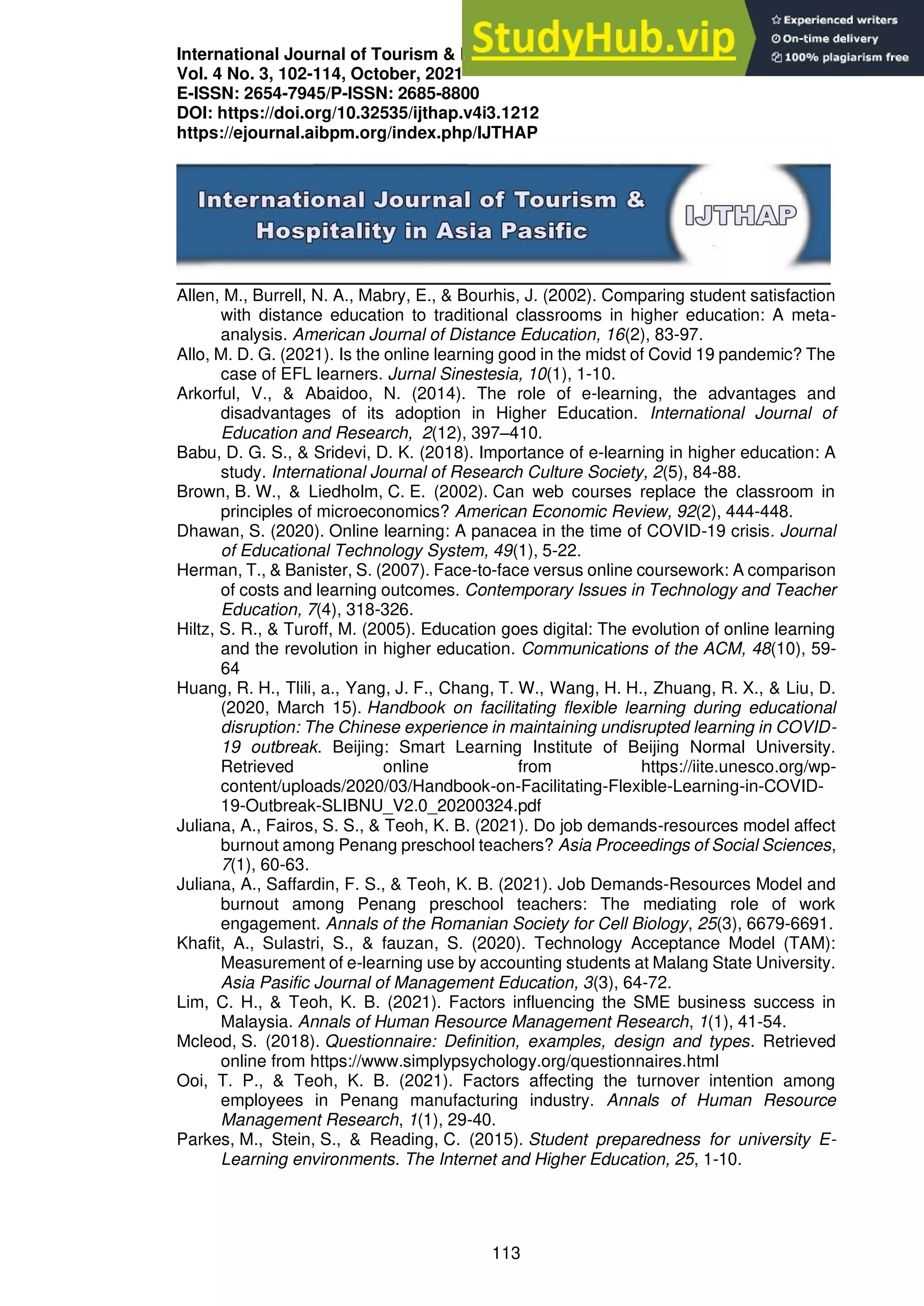 International Journal of Tourism & Hospitality in Asia Pasific (IJTHAP)
Vol. 4 No. 3, 102-114, October, 2021
E-ISSN: 2654-7945/P-ISSN: 2685-8800
DOI: https://doi.org/10.32535/ijthap.v4i3.1212
https://ejournal.aibpm.org/index.php/IJTHAP
113
Allen, M., Burrell, N. A., Mabry, E., & Bourhis, J. (2002). Comparing student satisfaction
with distance education to traditional classrooms in higher education: A meta-
analysis. American Journal of Distance Education, 16(2), 83-97.
Allo, M. D. G. (2021). Is the online learning good in the midst of Covid 19 pandemic? The
case of EFL learners. Jurnal Sinestesia, 10(1), 1-10.
Arkorful, V., & Abaidoo, N. (2014). The role of e-learning, the advantages and
disadvantages of its adoption in Higher Education. International Journal of
Education and Research, 2(12), 397–410.
Babu, D. G. S., & Sridevi, D. K. (2018). Importance of e-learning in higher education: A
study. International Journal of Research Culture Society, 2(5), 84-88.
Brown, B. W., & Liedholm, C. E. (2002). Can web courses replace the classroom in
principles of microeconomics? American Economic Review, 92(2), 444-448.
Dhawan, S. (2020). Online learning: A panacea in the time of COVID-19 crisis. Journal
of Educational Technology System, 49(1), 5-22.
Herman, T., & Banister, S. (2007). Face-to-face versus online coursework: A comparison
of costs and learning outcomes. Contemporary Issues in Technology and Teacher
Education, 7(4), 318-326.
Hiltz, S. R., & Turoff, M. (2005). Education goes digital: The evolution of online learning
and the revolution in higher education. Communications of the ACM, 48(10), 59-
64
Huang, R. H., Tlili, a., Yang, J. F., Chang, T. W., Wang, H. H., Zhuang, R. X., & Liu, D.
(2020, March 15). Handbook on facilitating flexible learning during educational
disruption: The Chinese experience in maintaining undisrupted learning in COVID-
19 outbreak. Beijing: Smart Learning Institute of Beijing Normal University.
Retrieved online from https://iite.unesco.org/wp-
content/uploads/2020/03/Handbook-on-Facilitating-Flexible-Learning-in-COVID-
19-Outbreak-SLIBNU_V2.0_20200324.pdf
Juliana, A., Fairos, S. S., & Teoh, K. B. (2021). Do job demands-resources model affect
burnout among Penang preschool teachers? Asia Proceedings of Social Sciences,
7(1), 60-63.
Juliana, A., Saffardin, F. S., & Teoh, K. B. (2021). Job Demands-Resources Model and
burnout among Penang preschool teachers: The mediating role of work
engagement. Annals of the Romanian Society for Cell Biology, 25(3), 6679-6691.
Khafit, A., Sulastri, S., & fauzan, S. (2020). Technology Acceptance Model (TAM):
Measurement of e-learning use by accounting students at Malang State University.
Asia Pasific Journal of Management Education, 3(3), 64-72.
Lim, C. H., & Teoh, K. B. (2021). Factors influencing the SME business success in
Malaysia. Annals of Human Resource Management Research, 1(1), 41-54.
Mcleod, S. (2018). Questionnaire: Definition, examples, design and types. Retrieved
online from https://www.simplypsychology.org/questionnaires.html
Ooi, T. P., & Teoh, K. B. (2021). Factors affecting the turnover intention among
employees in Penang manufacturing industry. Annals of Human Resource
Management Research, 1(1), 29-40.
Parkes, M., Stein, S., & Reading, C. (2015). Student preparedness for university E-
Learning environments. The Internet and Higher Education, 25, 1-10.
 