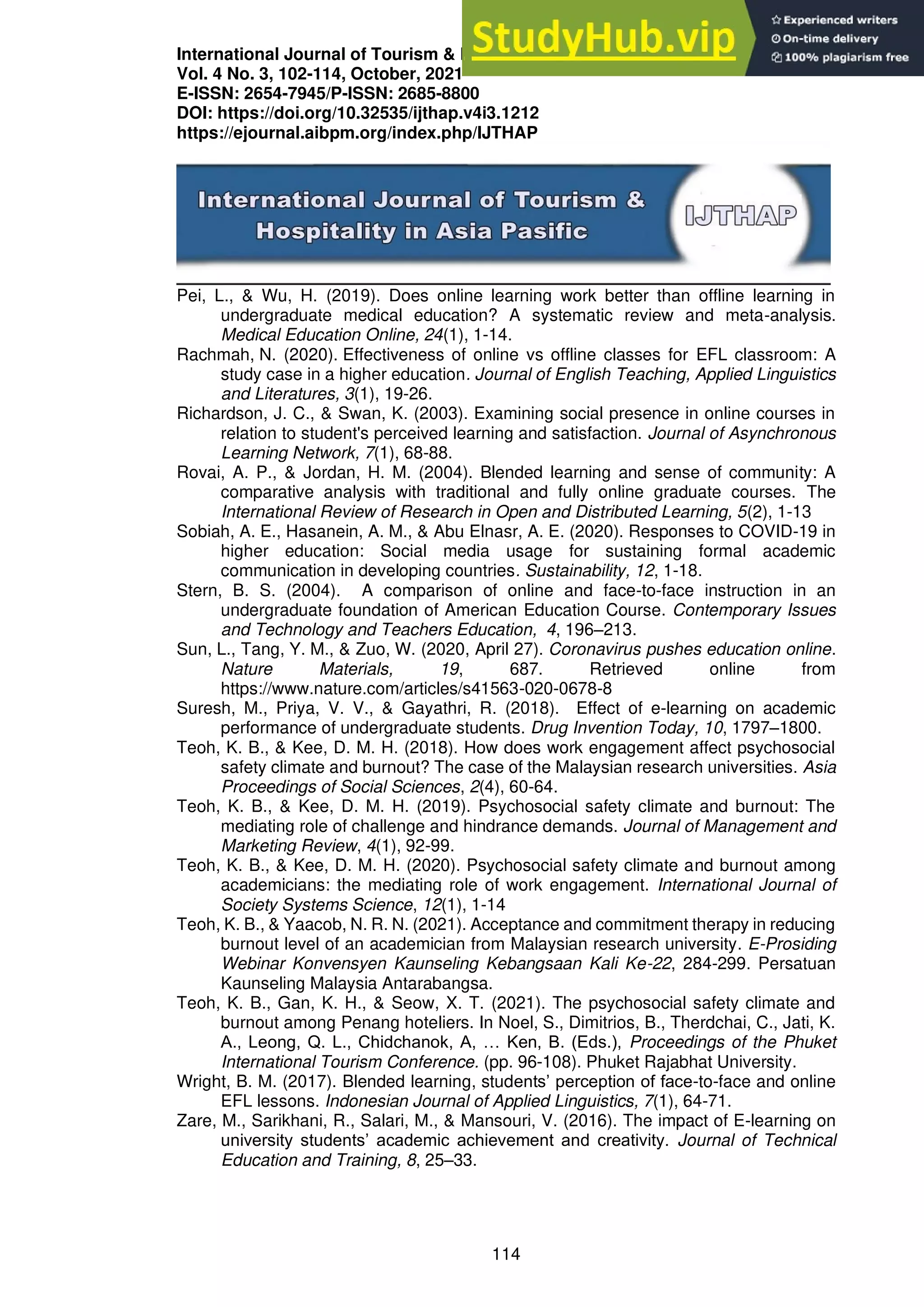 International Journal of Tourism & Hospitality in Asia Pasific (IJTHAP)
Vol. 4 No. 3, 102-114, October, 2021
E-ISSN: 2654-7945/P-ISSN: 2685-8800
DOI: https://doi.org/10.32535/ijthap.v4i3.1212
https://ejournal.aibpm.org/index.php/IJTHAP
114
Pei, L., & Wu, H. (2019). Does online learning work better than offline learning in
undergraduate medical education? A systematic review and meta-analysis.
Medical Education Online, 24(1), 1-14.
Rachmah, N. (2020). Effectiveness of online vs offline classes for EFL classroom: A
study case in a higher education. Journal of English Teaching, Applied Linguistics
and Literatures, 3(1), 19-26.
Richardson, J. C., & Swan, K. (2003). Examining social presence in online courses in
relation to student's perceived learning and satisfaction. Journal of Asynchronous
Learning Network, 7(1), 68-88.
Rovai, A. P., & Jordan, H. M. (2004). Blended learning and sense of community: A
comparative analysis with traditional and fully online graduate courses. The
International Review of Research in Open and Distributed Learning, 5(2), 1-13
Sobiah, A. E., Hasanein, A. M., & Abu Elnasr, A. E. (2020). Responses to COVID-19 in
higher education: Social media usage for sustaining formal academic
communication in developing countries. Sustainability, 12, 1-18.
Stern, B. S. (2004). A comparison of online and face-to-face instruction in an
undergraduate foundation of American Education Course. Contemporary Issues
and Technology and Teachers Education, 4, 196–213.
Sun, L., Tang, Y. M., & Zuo, W. (2020, April 27). Coronavirus pushes education online.
Nature Materials, 19, 687. Retrieved online from
https://www.nature.com/articles/s41563-020-0678-8
Suresh, M., Priya, V. V., & Gayathri, R. (2018). Effect of e-learning on academic
performance of undergraduate students. Drug Invention Today, 10, 1797–1800.
Teoh, K. B., & Kee, D. M. H. (2018). How does work engagement affect psychosocial
safety climate and burnout? The case of the Malaysian research universities. Asia
Proceedings of Social Sciences, 2(4), 60-64.
Teoh, K. B., & Kee, D. M. H. (2019). Psychosocial safety climate and burnout: The
mediating role of challenge and hindrance demands. Journal of Management and
Marketing Review, 4(1), 92-99.
Teoh, K. B., & Kee, D. M. H. (2020). Psychosocial safety climate and burnout among
academicians: the mediating role of work engagement. International Journal of
Society Systems Science, 12(1), 1-14
Teoh, K. B., & Yaacob, N. R. N. (2021). Acceptance and commitment therapy in reducing
burnout level of an academician from Malaysian research university. E-Prosiding
Webinar Konvensyen Kaunseling Kebangsaan Kali Ke-22, 284-299. Persatuan
Kaunseling Malaysia Antarabangsa.
Teoh, K. B., Gan, K. H., & Seow, X. T. (2021). The psychosocial safety climate and
burnout among Penang hoteliers. In Noel, S., Dimitrios, B., Therdchai, C., Jati, K.
A., Leong, Q. L., Chidchanok, A, … Ken, B. (Eds.), Proceedings of the Phuket
International Tourism Conference. (pp. 96-108). Phuket Rajabhat University.
Wright, B. M. (2017). Blended learning, students’ perception of face-to-face and online
EFL lessons. Indonesian Journal of Applied Linguistics, 7(1), 64-71.
Zare, M., Sarikhani, R., Salari, M., & Mansouri, V. (2016). The impact of E-learning on
university students’ academic achievement and creativity. Journal of Technical
Education and Training, 8, 25–33.
 