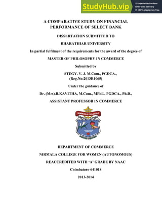 A COMPARATIVE STUDY ON FINANCIAL
PERFORMANCE OF SELECT BANK
DISSERTATION SUBMITTED TO
BHARATHIAR UNIVERSITY
In partial fulfilment of the requirements for the award of the degree of
MASTER OF PHILOSOPHY IN COMMERCE
Submitted by
STEGY. V. J. M.Com., PGDCA.,
(Reg.No:2013R1065)
Under the guidance of
Dr. (Mrs).R.KAVITHA, M.Com., MPhil., PGDCA., Ph.D.,
ASSISTANT PROFESSOR IN COMMERCE
DEPARTMENT OF COMMERCE
NIRMALA COLLEGE FOR WOMEN (AUTONOMOUS)
REACCREDITED WITH ‘A’ GRADE BY NAAC
Coimbatore-641018
2013-2014
 
