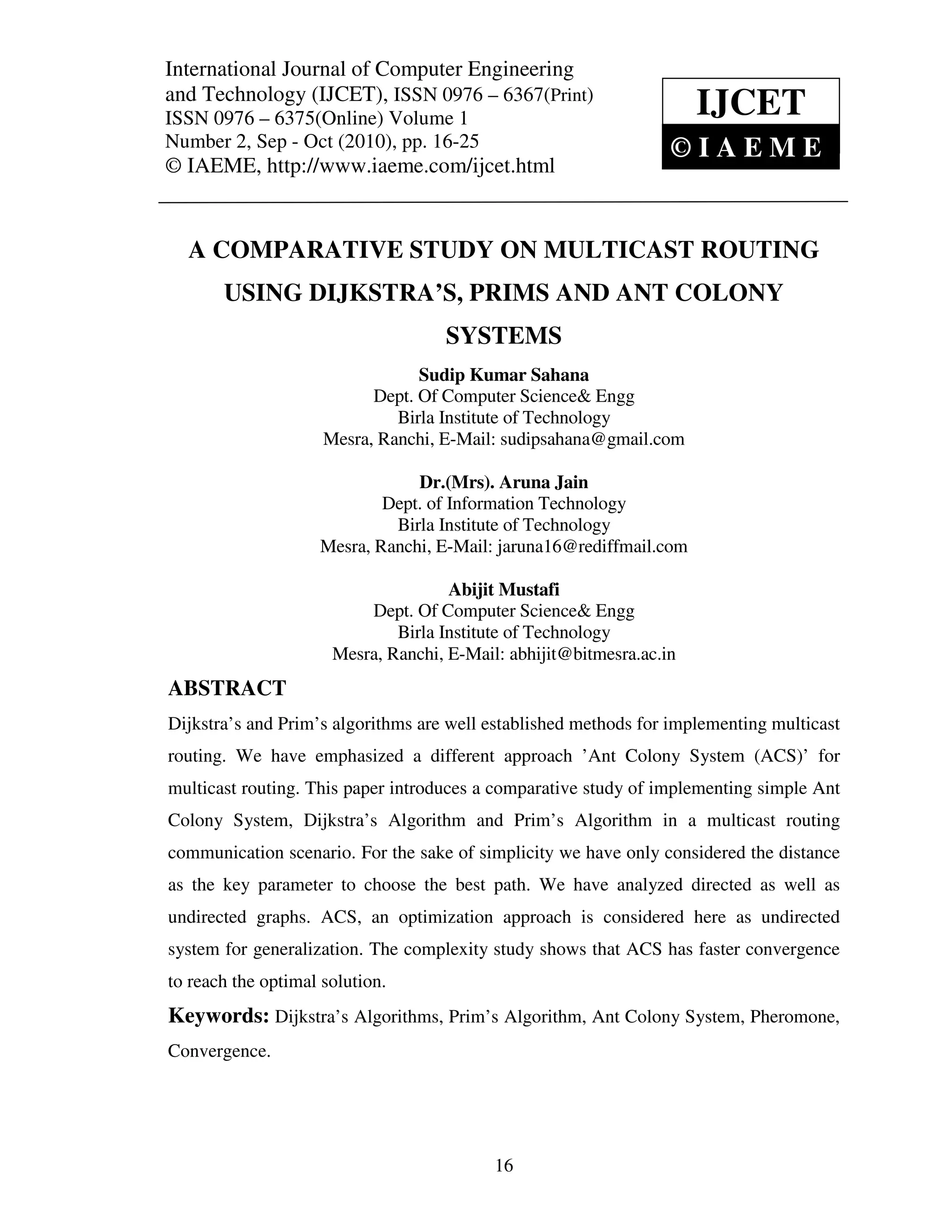 International Journal of Computer and Technology (IJCET), ISSN 0976 – 6367(Print),
International Journal of Computer Engineering Engineering
ISSN 0976 – 6375(Online) Volume 1, Number 2, Sep - Oct (2010), © IAEME
and Technology (IJCET), ISSN 0976 – 6367(Print)
ISSN 0976 – 6375(Online) Volume 1                                     IJCET
Number 2, Sep - Oct (2010), pp. 16-25                             ©IAEME
© IAEME, http://www.iaeme.com/ijcet.html


   A COMPARATIVE STUDY ON MULTICAST ROUTING
       USING DIJKSTRA’S, PRIMS AND ANT COLONY
                                     SYSTEMS
                                 Sudip Kumar Sahana
                           Dept. Of Computer Science& Engg
                              Birla Institute of Technology
                     Mesra, Ranchi, E-Mail: sudipsahana@gmail.com

                                Dr.(Mrs). Aruna Jain
                            Dept. of Information Technology
                             Birla Institute of Technology
                    Mesra, Ranchi, E-Mail: jaruna16@rediffmail.com

                                     Abijit Mustafi
                          Dept. Of Computer Science& Engg
                              Birla Institute of Technology
                      Mesra, Ranchi, E-Mail: abhijit@bitmesra.ac.in
ABSTRACT
Dijkstra’s and Prim’s algorithms are well established methods for implementing multicast
routing. We have emphasized a different approach ’Ant Colony System (ACS)’ for
multicast routing. This paper introduces a comparative study of implementing simple Ant
Colony System, Dijkstra’s Algorithm and Prim’s Algorithm in a multicast routing
communication scenario. For the sake of simplicity we have only considered the distance
as the key parameter to choose the best path. We have analyzed directed as well as
undirected graphs. ACS, an optimization approach is considered here as undirected
system for generalization. The complexity study shows that ACS has faster convergence
to reach the optimal solution.
Keywords: Dijkstra’s Algorithms, Prim’s Algorithm, Ant Colony System, Pheromone,
Convergence.




                                           16
 