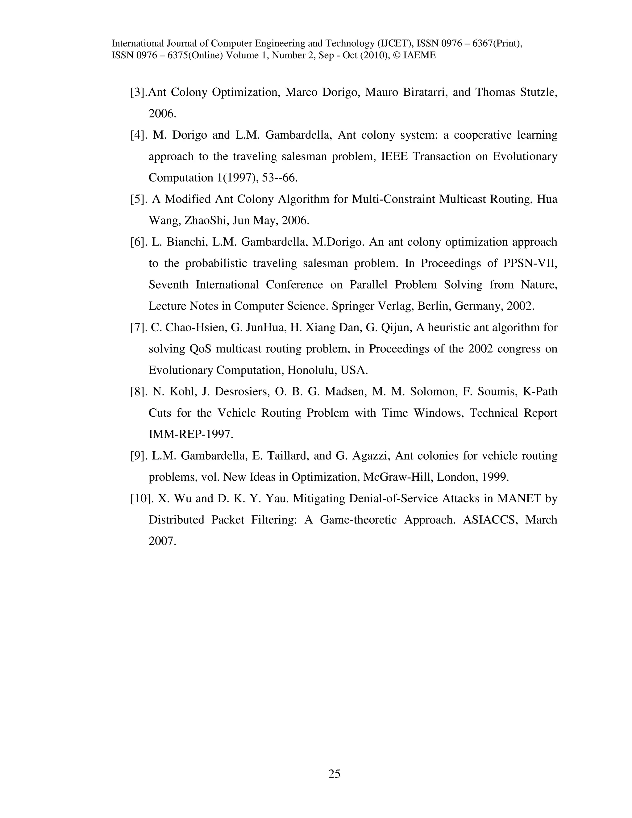 International Journal of Computer Engineering and Technology (IJCET), ISSN 0976 – 6367(Print),
ISSN 0976 – 6375(Online) Volume 1, Number 2, Sep - Oct (2010), © IAEME


    [3].Ant Colony Optimization, Marco Dorigo, Mauro Biratarri, and Thomas Stutzle,
        2006.
    [4]. M. Dorigo and L.M. Gambardella, Ant colony system: a cooperative learning
        approach to the traveling salesman problem, IEEE Transaction on Evolutionary
        Computation 1(1997), 53--66.
    [5]. A Modified Ant Colony Algorithm for Multi-Constraint Multicast Routing, Hua
        Wang, ZhaoShi, Jun May, 2006.
    [6]. L. Bianchi, L.M. Gambardella, M.Dorigo. An ant colony optimization approach
        to the probabilistic traveling salesman problem. In Proceedings of PPSN-VII,
        Seventh International Conference on Parallel Problem Solving from Nature,
        Lecture Notes in Computer Science. Springer Verlag, Berlin, Germany, 2002.
    [7]. C. Chao-Hsien, G. JunHua, H. Xiang Dan, G. Qijun, A heuristic ant algorithm for
        solving QoS multicast routing problem, in Proceedings of the 2002 congress on
        Evolutionary Computation, Honolulu, USA.
    [8]. N. Kohl, J. Desrosiers, O. B. G. Madsen, M. M. Solomon, F. Soumis, K-Path
        Cuts for the Vehicle Routing Problem with Time Windows, Technical Report
        IMM-REP-1997.
    [9]. L.M. Gambardella, E. Taillard, and G. Agazzi, Ant colonies for vehicle routing
        problems, vol. New Ideas in Optimization, McGraw-Hill, London, 1999.
    [10]. X. Wu and D. K. Y. Yau. Mitigating Denial-of-Service Attacks in MANET by
        Distributed Packet Filtering: A Game-theoretic Approach. ASIACCS, March
        2007.




                                                 25
 