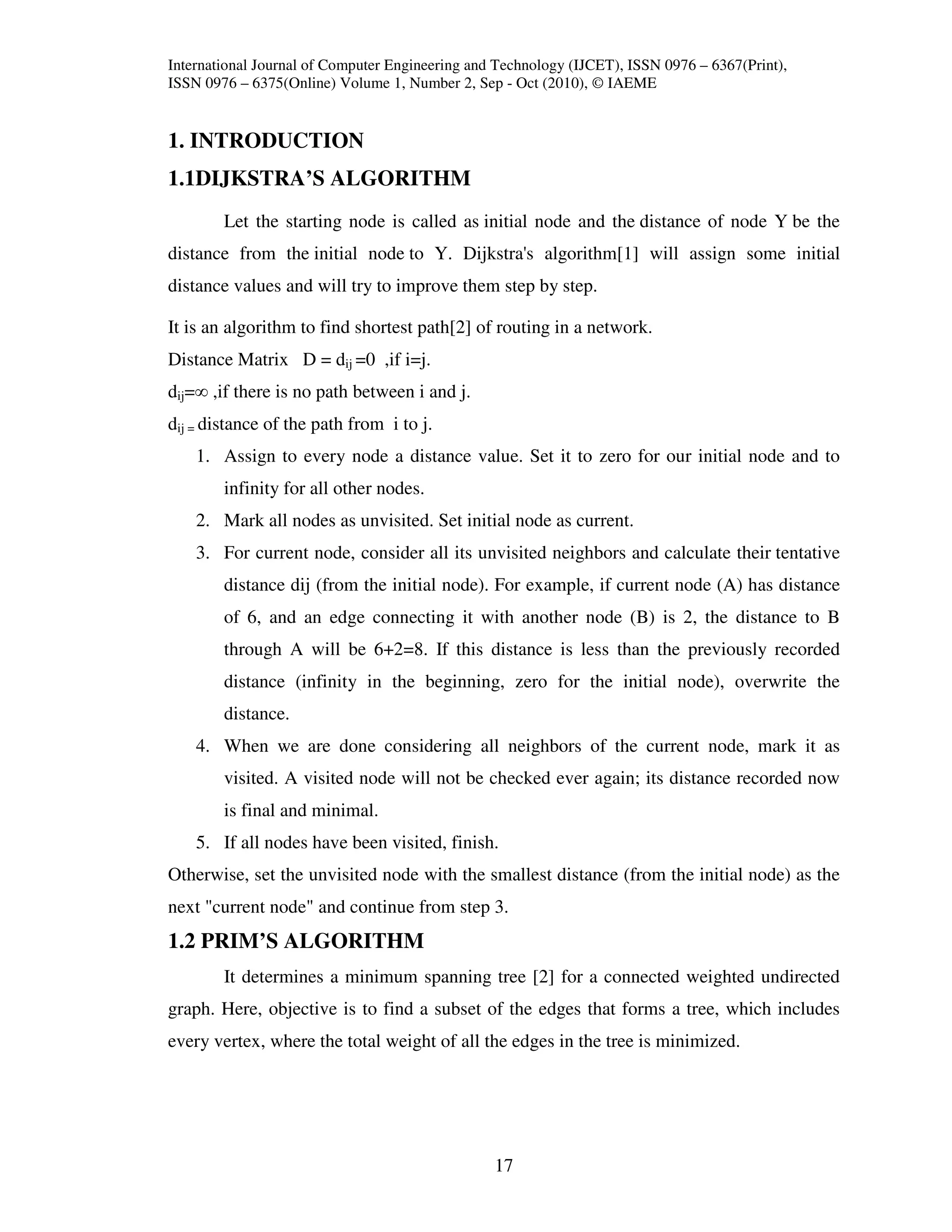 International Journal of Computer Engineering and Technology (IJCET), ISSN 0976 – 6367(Print),
ISSN 0976 – 6375(Online) Volume 1, Number 2, Sep - Oct (2010), © IAEME


1. INTRODUCTION
1.1DIJKSTRA’S ALGORITHM
        Let the starting node is called as initial node and the distance of node Y be the
distance from the initial node to Y. Dijkstra's algorithm[1] will assign some initial
distance values and will try to improve them step by step.

It is an algorithm to find shortest path[2] of routing in a network.
Distance Matrix D = dij =0 ,if i=j.
dij=∞ ,if there is no path between i and j.
dij = distance of the path from i to j.
    1. Assign to every node a distance value. Set it to zero for our initial node and to
        infinity for all other nodes.
    2. Mark all nodes as unvisited. Set initial node as current.
    3. For current node, consider all its unvisited neighbors and calculate their tentative
        distance dij (from the initial node). For example, if current node (A) has distance
        of 6, and an edge connecting it with another node (B) is 2, the distance to B
        through A will be 6+2=8. If this distance is less than the previously recorded
        distance (infinity in the beginning, zero for the initial node), overwrite the
        distance.
    4. When we are done considering all neighbors of the current node, mark it as
        visited. A visited node will not be checked ever again; its distance recorded now
        is final and minimal.
    5. If all nodes have been visited, finish.
Otherwise, set the unvisited node with the smallest distance (from the initial node) as the
next "current node" and continue from step 3.
1.2 PRIM’S ALGORITHM
        It determines a minimum spanning tree [2] for a connected weighted undirected
graph. Here, objective is to find a subset of the edges that forms a tree, which includes
every vertex, where the total weight of all the edges in the tree is minimized.




                                                 17
 
