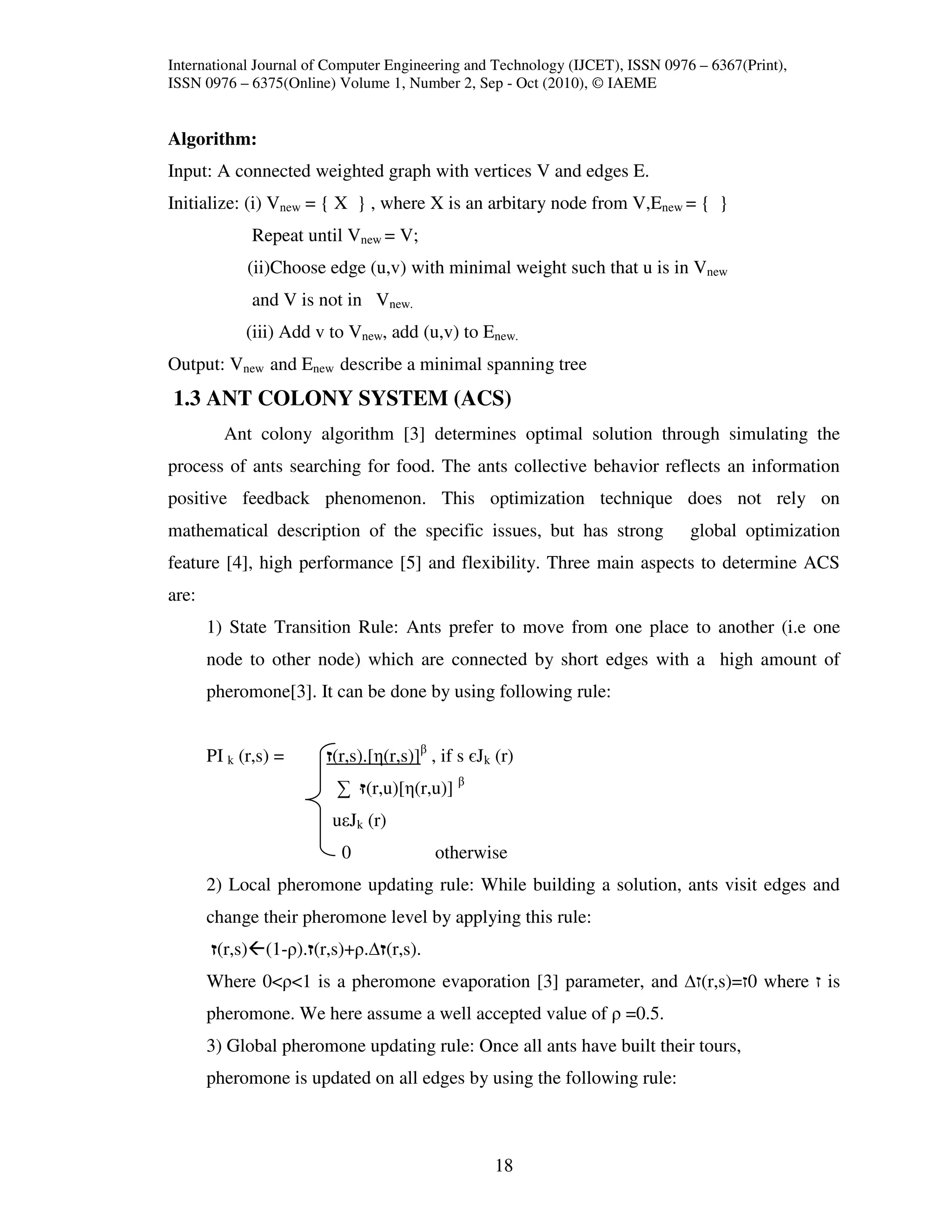 International Journal of Computer Engineering and Technology (IJCET), ISSN 0976 – 6367(Print),
ISSN 0976 – 6375(Online) Volume 1, Number 2, Sep - Oct (2010), © IAEME


Algorithm:
Input: A connected weighted graph with vertices V and edges E.
Initialize: (i) Vnew = { X } , where X is an arbitary node from V,Enew = { }
              Repeat until Vnew = V;
             (ii)Choose edge (u,v) with minimal weight such that u is in Vnew
              and V is not in Vnew.
             (iii) Add v to Vnew, add (u,v) to Enew.
Output: Vnew and Enew describe a minimal spanning tree
1.3 ANT COLONY SYSTEM (ACS)
         Ant colony algorithm [3] determines optimal solution through simulating the
process of ants searching for food. The ants collective behavior reflects an information
positive feedback phenomenon. This optimization technique does not rely on
mathematical description of the specific issues, but has strong                global optimization
feature [4], high performance [5] and flexibility. Three main aspects to determine ACS
are:
       1) State Transition Rule: Ants prefer to move from one place to another (i.e one
       node to other node) which are connected by short edges with a high amount of
       pheromone[3]. It can be done by using following rule:


       PI k (r,s) =      (r,s).[η(r,s)]β , if s єJk (r)
                          ∑ (r,u)[η(r,u)] β
                         uεJk (r)
                          0               otherwise
       2) Local pheromone updating rule: While building a solution, ants visit edges and
       change their pheromone level by applying this rule:
        (r,s) (1-ρ). (r,s)+ρ. (r,s).
       Where 0<ρ<1 is a pheromone evaporation [3] parameter, and                (r,s)= 0 where is
       pheromone. We here assume a well accepted value of ρ =0.5.
       3) Global pheromone updating rule: Once all ants have built their tours,
       pheromone is updated on all edges by using the following rule:



                                                   18
 