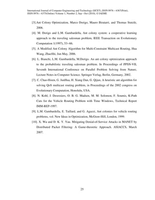 International Journal of Computer Engineering and Technology (IJCET), ISSN 0976 – 6367(Print),
ISSN 0976 – 6375(Online) Volume 1, Number 2, Sep - Oct (2010), © IAEME


    [3].Ant Colony Optimization, Marco Dorigo, Mauro Biratarri, and Thomas Stutzle,
        2006.
    [4]. M. Dorigo and L.M. Gambardella, Ant colony system: a cooperative learning
        approach to the traveling salesman problem, IEEE Transaction on Evolutionary
        Computation 1(1997), 53--66.
    [5]. A Modified Ant Colony Algorithm for Multi-Constraint Multicast Routing, Hua
        Wang, ZhaoShi, Jun May, 2006.
    [6]. L. Bianchi, L.M. Gambardella, M.Dorigo. An ant colony optimization approach
        to the probabilistic traveling salesman problem. In Proceedings of PPSN-VII,
        Seventh International Conference on Parallel Problem Solving from Nature,
        Lecture Notes in Computer Science. Springer Verlag, Berlin, Germany, 2002.
    [7]. C. Chao-Hsien, G. JunHua, H. Xiang Dan, G. Qijun, A heuristic ant algorithm for
        solving QoS multicast routing problem, in Proceedings of the 2002 congress on
        Evolutionary Computation, Honolulu, USA.
    [8]. N. Kohl, J. Desrosiers, O. B. G. Madsen, M. M. Solomon, F. Soumis, K-Path
        Cuts for the Vehicle Routing Problem with Time Windows, Technical Report
        IMM-REP-1997.
    [9]. L.M. Gambardella, E. Taillard, and G. Agazzi, Ant colonies for vehicle routing
        problems, vol. New Ideas in Optimization, McGraw-Hill, London, 1999.
    [10]. X. Wu and D. K. Y. Yau. Mitigating Denial-of-Service Attacks in MANET by
        Distributed Packet Filtering: A Game-theoretic Approach. ASIACCS, March
        2007.




                                                 25
 