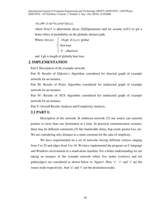 International Journal of Computer Engineering and Technology (IJCET), ISSN 0976 – 6367(Print),
ISSN 0976 – 6375(Online) Volume 1, Number 2, Sep - Oct (2010), © IAEME


       (r,s)   (1-α)* (r,s)+α* (r,s).
     where 0<α<1 is pheromone decay [4][6]parameter and we assume α=0.2 to get a
     better effect of probability on the globally shortest path.
     Where      (r,s)=       1/Lgb if (r,s) є global
                            best tour
                             0   otherwise
     and Lgb is length of globally best tour.
2. IMPLEMENTATION
  Part I: Description of the example network.
  Part II: Results of Dijkstra’s Algorithm considered for directed graph of example
  network for an instance.
  Part III: Results of Prims Algorithm considered for undirected graph of example
  network for an instance.
  Part IV: Results of ACS Algorithm considered for undirected graph of example
  network for an instance.
  Part V: Overall Results Analysis and Complexity Analysis.
  2.1 PART I:
          Description of the network: In multicast network [7] one source can transmit
  packets to more than one destination at a time. In practical communication scenario,
  there may be different constraints [5] like bandwidth, delay, hop count, packet loss, etc.
  We are considering only distance as a main constrain for the sake of simplicity.
          We have experimented on a set of networks having different vertices ranging
  from 5 to 25 and edges from 5 to 10. We have implemented the program on C language
  and Windows environment in a stand-alone machine. For a better understanding we are
  taking an instance of the example network where five nodes (vertices) and ten
  paths(edges) are considered as shown below in figure1. Here ‘r’, ’v’ and‘ s’ are the
  source node respectively. And ‘u’ and ‘t’ are the destination nodes.




                                                 19
 