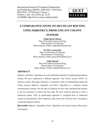 International Journal of Computer and Technology (IJCET), ISSN 0976 – 6367(Print),
International Journal of Computer Engineering Engineering
ISSN 0976 – 6375(Online) Volume 1, Number 2, Sep - Oct (2010), © IAEME
and Technology (IJCET), ISSN 0976 – 6367(Print)
ISSN 0976 – 6375(Online) Volume 1                                     IJCET
Number 2, Sep - Oct (2010), pp. 16-25                             ©IAEME
© IAEME, http://www.iaeme.com/ijcet.html


   A COMPARATIVE STUDY ON MULTICAST ROUTING
       USING DIJKSTRA’S, PRIMS AND ANT COLONY
                                     SYSTEMS
                                 Sudip Kumar Sahana
                           Dept. Of Computer Science& Engg
                              Birla Institute of Technology
                     Mesra, Ranchi, E-Mail: sudipsahana@gmail.com

                                Dr.(Mrs). Aruna Jain
                            Dept. of Information Technology
                             Birla Institute of Technology
                    Mesra, Ranchi, E-Mail: jaruna16@rediffmail.com

                                     Abijit Mustafi
                          Dept. Of Computer Science& Engg
                              Birla Institute of Technology
                      Mesra, Ranchi, E-Mail: abhijit@bitmesra.ac.in
ABSTRACT
Dijkstra’s and Prim’s algorithms are well established methods for implementing multicast
routing. We have emphasized a different approach ’Ant Colony System (ACS)’ for
multicast routing. This paper introduces a comparative study of implementing simple Ant
Colony System, Dijkstra’s Algorithm and Prim’s Algorithm in a multicast routing
communication scenario. For the sake of simplicity we have only considered the distance
as the key parameter to choose the best path. We have analyzed directed as well as
undirected graphs. ACS, an optimization approach is considered here as undirected
system for generalization. The complexity study shows that ACS has faster convergence
to reach the optimal solution.
Keywords: Dijkstra’s Algorithms, Prim’s Algorithm, Ant Colony System, Pheromone,
Convergence.




                                           16
 