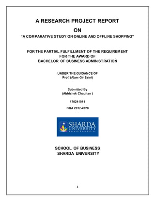 1
A RESEARCH PROJECT REPORT
ON
“A COMPARATIVE STUDY ON ONLINE AND OFFLINE SHOPPING”
FOR THE PARTIAL FULFILLMENT OF THE REQUIREMENT
FOR THE AWARD OF
BACHELOR OF BUSINESS ADMINISTRATION
UNDER THE GUIDANCE OF
Prof. (Alam Gir Saini)
Submitted By
(Abhishek Chauhan )
170241011
BBA 2017-2020
SCHOOL OF BUSINESS
SHARDA UNIVERSITY
 