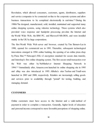11
Revolution, which allowed consumers, customers, agents, distributors, suppliers
and service companies to be connected on-line to the corporate systems and allow
business transactions to be completed electronically in real-time.[7] During the
1980s[8]he designed, manufactured, sold, installed, maintained and supported many
online shopping systems, using videotex technology. These systems which also
provided voice response and handprint processing pre-date the Internet and
the World Wide Web, the IBM PC, and Microsoft MS-DOS, and were installed
mainly in the UK by large corporations.
The first World Wide Web server and browser, created by Tim Berners-Lee in
1990, opened for commercial use in 1991. Thereafter, subsequent technological
innovations emerged in 1994: online banking, the opening of an online pizza shop
by Pizza Hut,[10] Netscape's SSL v2 encryption standard for secure data transfer,
and Intershop's first online shopping system. The first secure retail transaction over
the Web was either by NetMarket or Internet Shopping Network in
1994.[11] Immediately after, Amazon.com launched its online shopping site in 1995
and eBay was also introduced in 1995. Alibaba's sites Taobao and Tmall were
launched in 2003 and 2008, respectively. Retailers are increasingly selling goods
and services prior to availability through "pretail" for testing, building, and
managing demand.
CUSTOMERS
Online customers must have access to the Internet and a valid method of
payment in order to complete a transaction. Generally, higher levels of education
and personal income correspond to more favorable perceptions of shopping online.
 
