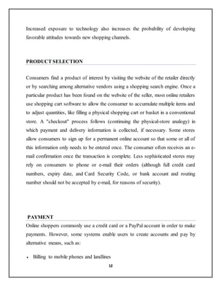 12
Increased exposure to technology also increases the probability of developing
favorable attitudes towards new shopping channels.
PRODUCT SELECTION
Consumers find a product of interest by visiting the website of the retailer directly
or by searching among alternative vendors using a shopping search engine. Once a
particular product has been found on the website of the seller, most online retailers
use shopping cart software to allow the consumer to accumulate multiple items and
to adjust quantities, like filling a physical shopping cart or basket in a conventional
store. A "checkout" process follows (continuing the physical-store analogy) in
which payment and delivery information is collected, if necessary. Some stores
allow consumers to sign up for a permanent online account so that some or all of
this information only needs to be entered once. The consumer often receives an e-
mail confirmation once the transaction is complete. Less sophisticated stores may
rely on consumers to phone or e-mail their orders (although full credit card
numbers, expiry date, and Card Security Code, or bank account and routing
number should not be accepted by e-mail, for reasons of security).
PAYMENT
Online shoppers commonly use a credit card or a PayPal account in order to make
payments. However, some systems enable users to create accounts and pay by
alternative means, such as:
 Billing to mobile phones and landlines
 