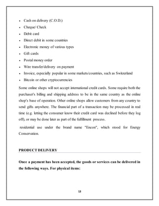 13
 Cash on delivery (C.O.D.)
 Cheque/ Check
 Debit card
 Direct debit in some countries
 Electronic money of various types
 Gift cards
 Postal money order
 Wire transfer/delivery on payment
 Invoice, especially popular in some markets/countries, such as Switzerland
 Bitcoin or other cryptocurrencies
Some online shops will not accept international credit cards. Some require both the
purchaser's billing and shipping address to be in the same country as the online
shop's base of operation. Other online shops allow customers from any country to
send gifts anywhere. The financial part of a transaction may be processed in real
time (e.g. letting the consumer know their credit card was declined before they log
off), or may be done later as part of the fulfillment process.
residential use under the brand name "Encon", which stood for Energy
Conservation.
PRODUCT DELIVERY
Once a payment has been accepted, the goods or services can be delivered in
the following ways. For physical items:
 