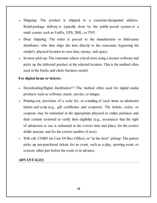 14
 Shipping: The product is shipped to a customer-designated address.
Retail package delivery is typically done by the public postal system or a
retail courier such as FedEx, UPS, DHL, or TNT.
 Drop shipping: The order is passed to the manufacturer or third-party
distributor, who then ships the item directly to the consumer, bypassing the
retailer's physical location to save time, money, and space.
 In-store pick-up: The customer selects a local store using a locator software and
picks up the delivered product at the selected location. This is the method often
used in the bricks and clicks business model.
For digital items or tickets:
 Downloading/Digital distribution:[21] The method often used for digital media
products such as software, music, movies, or images.
 Printing out, provision of a code for, or e-mailing of such items as admission
tickets and scrip (e.g., gift certificates and coupons). The tickets, codes, or
coupons may be redeemed at the appropriate physical or online premises and
their content reviewed to verify their eligibility (e.g., assurances that the right
of admission or use is redeemed at the correct time and place, for the correct
dollar amount, and for the correct number of uses).
 Will call, COBO (in Care Of Box Office), or "at the door" pickup: The patron
picks up pre-purchased tickets for an event, such as a play, sporting event, or
concert, either just before the event or in advance.
ADVANTAGES
 