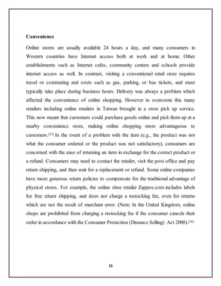 15
Convenience
Online stores are usually available 24 hours a day, and many consumers in
Western countries have Internet access both at work and at home. Other
establishments such as Internet cafes, community centers and schools provide
internet access as well. In contrast, visiting a conventional retail store requires
travel or commuting and costs such as gas, parking, or bus tickets, and must
typically take place during business hours. Delivery was always a problem which
affected the convenience of online shopping. However to overcome this many
retailers including online retailers in Taiwan brought in a store pick up service.
This now meant that customers could purchase goods online and pick them up at a
nearby convenience store, making online shopping more advantageous to
customers.[35] In the event of a problem with the item (e.g., the product was not
what the consumer ordered or the product was not satisfactory), consumers are
concerned with the ease of returning an item in exchange for the correct product or
a refund. Consumers may need to contact the retailer, visit the post office and pay
return shipping, and then wait for a replacement or refund. Some online companies
have more generous return policies to compensate for the traditional advantage of
physical stores. For example, the online shoe retailer Zappos.com includes labels
for free return shipping, and does not charge a restocking fee, even for returns
which are not the result of merchant error. (Note: In the United Kingdom, online
shops are prohibited from charging a restocking fee if the consumer cancels their
order in accordance with the Consumer Protection (Distance Selling) Act 2000).[36]
 