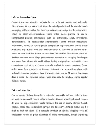 16
Information and reviews
Online stores must describe products for sale with text, photos, and multimedia
files, whereas in a physical retail store, the actual product and the manufacturer's
packaging will be available for direct inspection (which might involve a test drive,
fitting, or other experimentation). Some online stores provide or link to
supplemental product information, such as instructions, safety procedures,
demonstrations, or manufacturer specifications. Some provide background
information, advice, or how-to guides designed to help consumers decide which
product to buy. Some stores even allow customers to comment or rate their items.
There are also dedicated review sites that host user reviews for different products.
Reviews and even some blogs give customers the option of shopping for cheaper
purchases from all over the world without having to depend on local retailers. In a
conventional retail store, clerks are generally available to answer questions. Some
online stores have real-time chat features, but most rely on e-mails or phone calls
to handle customer questions. Even if an online store is open 24 hours a day, seven
days a week, the customer service team may only be available during regular
business hours.
Price and selection
One advantage of shopping online is being able to quickly seek out deals for items
or services provided by many different vendors (though some local search engines
do exist to help consumers locate products for sale in nearby stores). Search
engines, online price comparison services and discovery shopping engines can be
used to look up sellers of a particular product or service. Shipping costs (if
applicable) reduce the price advantage of online merchandise, though depending
 