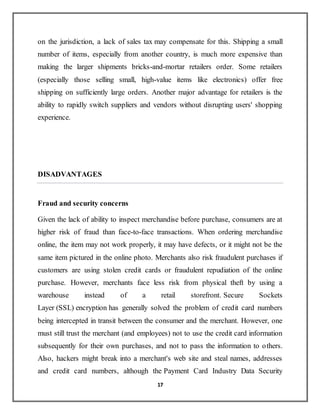 17
on the jurisdiction, a lack of sales tax may compensate for this. Shipping a small
number of items, especially from another country, is much more expensive than
making the larger shipments bricks-and-mortar retailers order. Some retailers
(especially those selling small, high-value items like electronics) offer free
shipping on sufficiently large orders. Another major advantage for retailers is the
ability to rapidly switch suppliers and vendors without disrupting users' shopping
experience.
DISADVANTAGES
Fraud and security concerns
Given the lack of ability to inspect merchandise before purchase, consumers are at
higher risk of fraud than face-to-face transactions. When ordering merchandise
online, the item may not work properly, it may have defects, or it might not be the
same item pictured in the online photo. Merchants also risk fraudulent purchases if
customers are using stolen credit cards or fraudulent repudiation of the online
purchase. However, merchants face less risk from physical theft by using a
warehouse instead of a retail storefront. Secure Sockets
Layer (SSL) encryption has generally solved the problem of credit card numbers
being intercepted in transit between the consumer and the merchant. However, one
must still trust the merchant (and employees) not to use the credit card information
subsequently for their own purchases, and not to pass the information to others.
Also, hackers might break into a merchant's web site and steal names, addresses
and credit card numbers, although the Payment Card Industry Data Security
 
