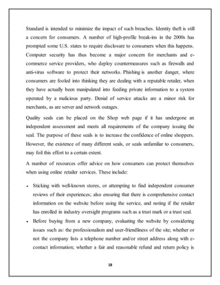 18
Standard is intended to minimize the impact of such breaches. Identity theft is still
a concern for consumers. A number of high-profile break-ins in the 2000s has
prompted some U.S. states to require disclosure to consumers when this happens.
Computer security has thus become a major concern for merchants and e-
commerce service providers, who deploy countermeasures such as firewalls and
anti-virus software to protect their networks. Phishing is another danger, where
consumers are fooled into thinking they are dealing with a reputable retailer, when
they have actually been manipulated into feeding private information to a system
operated by a malicious party. Denial of service attacks are a minor risk for
merchants, as are server and network outages.
Quality seals can be placed on the Shop web page if it has undergone an
independent assessment and meets all requirements of the company issuing the
seal. The purpose of these seals is to increase the confidence of online shoppers.
However, the existence of many different seals, or seals unfamiliar to consumers,
may foil this effort to a certain extent.
A number of resources offer advice on how consumers can protect themselves
when using online retailer services. These include:
 Sticking with well-known stores, or attempting to find independent consumer
reviews of their experiences; also ensuring that there is comprehensive contact
information on the website before using the service, and noting if the retailer
has enrolled in industry oversight programs such as a trust mark or a trust seal.
 Before buying from a new company, evaluating the website by considering
issues such as: the professionalism and user-friendliness of the site; whether or
not the company lists a telephone number and/or street address along with e-
contact information; whether a fair and reasonable refund and return policy is
 