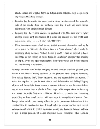 19
clearly stated; and whether there are hidden price inflators, such as excessive
shipping and handling charges.
 Ensuring that the retailer has an acceptable privacy policy posted. For example,
note if the retailer does not explicitly state that it will not share private
information with others without consent.
 Ensuring that the vendor address is protected with SSL (see above) when
entering credit card information. If it does the address on the credit card
information entry screen will start with "HTTPS".
 Using strong passwords which do not contain personal information such as the
user's name or birthdate. Another option is a "pass phrase," which might be
something along the lines: "I shop 4 good a buy!!" These are difficult to hack,
since they do not consist of words found in a dictionary and provides a variety
of upper, lower, and special characters. These passwords can be site specific
and may be easy to remember.
Although the benefits of online shopping are considerable, when the process goes
poorly it can create a thorny situation. A few problems that shoppers potentially
face include identity theft, faulty products, and the accumulation of spyware. If
users are required to put in their credit card information and billing/shipping
address and the website is not secure, customer information can be accessible to
anyone who knows how to obtain it. Most large online corporations are inventing
new ways to make fraud more difficult. However, criminals are constantly
responding to these developments with new ways to manipulate the system. Even
though online retailers are making efforts to protect consumer information, it is a
constant fight to maintain the lead. It is advisable to be aware of the most current
technology and scams to protect consumer identity and finances. Product delivery
is also a main concern of online shopping. Most companies offer shipping
 