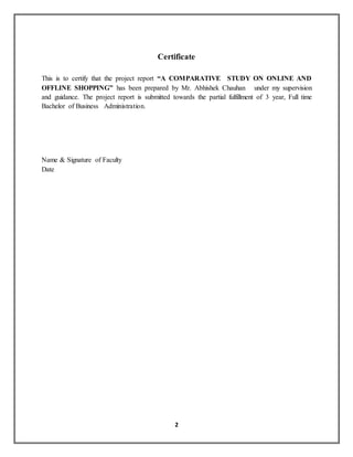 2
Certificate
This is to certify that the project report “A COMPARATIVE STUDY ON ONLINE AND
OFFLINE SHOPPING” has been prepared by Mr. Abhishek Chauhan under my supervision
and guidance. The project report is submitted towards the partial fulfillment of 3 year, Full time
Bachelor of Business Administration.
Name & Signature of Faculty
Date
 