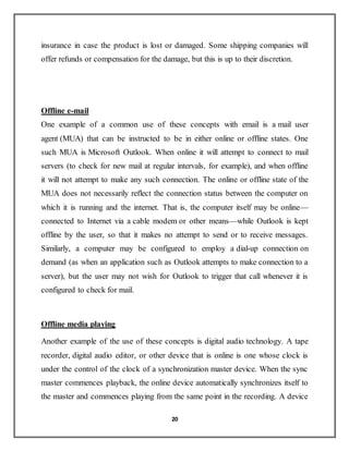 20
insurance in case the product is lost or damaged. Some shipping companies will
offer refunds or compensation for the damage, but this is up to their discretion.
Offline e-mail
One example of a common use of these concepts with email is a mail user
agent (MUA) that can be instructed to be in either online or offline states. One
such MUA is Microsoft Outlook. When online it will attempt to connect to mail
servers (to check for new mail at regular intervals, for example), and when offline
it will not attempt to make any such connection. The online or offline state of the
MUA does not necessarily reflect the connection status between the computer on
which it is running and the internet. That is, the computer itself may be online—
connected to Internet via a cable modem or other means—while Outlook is kept
offline by the user, so that it makes no attempt to send or to receive messages.
Similarly, a computer may be configured to employ a dial-up connection on
demand (as when an application such as Outlook attempts to make connection to a
server), but the user may not wish for Outlook to trigger that call whenever it is
configured to check for mail.
Offline media playing
Another example of the use of these concepts is digital audio technology. A tape
recorder, digital audio editor, or other device that is online is one whose clock is
under the control of the clock of a synchronization master device. When the sync
master commences playback, the online device automatically synchronizes itself to
the master and commences playing from the same point in the recording. A device
 