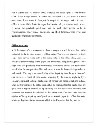 21
that is offline uses no external clock reference and relies upon its own internal
clock. When a large number of devices are connected to a sync master it is often
convenient, if one wants to hear just the output of one single device, to take it
offline because, if the device is played back online, all synchronized devices have
to locate the playback point and wait for each other device to be in
synchronization. (For related discussion, see MIDI timecode, word sync, and
recording system synchronization.)
Offline browsing
A third example of a common use of these concepts is a web browser that can be
instructed to be in either online or offline states. The browser attempts to fetch
pages from servers while only in the online state. In the offline state, users can
perform offline browsing, where pages can be browsed using local copies of those
pages that have previously been downloaded while in the online state. This can be
useful when the computer is offline and connection to the Internet is impossible or
undesirable. The pages are downloaded either implicitly into the web browser's
own cache as a result of prior online browsing by the user or explicitly by a
browser configured to keep local copies of certain web pages, which are updated
when the browser is in the online state, either by checking that the local copies are
up-to-date at regular intervals or by checking that the local copies are up-to-date
whenever the browser is switched to the online state. One such web browser
capable of being explicitly configured to download pages for offline browsing
is Internet Explorer. When pages are added to the Favourites list, they can be
 