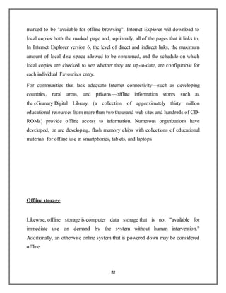 22
marked to be "available for offline browsing". Internet Explorer will download to
local copies both the marked page and, optionally, all of the pages that it links to.
In Internet Explorer version 6, the level of direct and indirect links, the maximum
amount of local disc space allowed to be consumed, and the schedule on which
local copies are checked to see whether they are up-to-date, are configurable for
each individual Favourites entry.
For communities that lack adequate Internet connectivity—such as developing
countries, rural areas, and prisons—offline information stores such as
the eGranary Digital Library (a collection of approximately thirty million
educational resources from more than two thousand web sites and hundreds of CD-
ROMs) provide offline access to information. Numerous organizations have
developed, or are developing, flash memory chips with collections of educational
materials for offline use in smartphones, tablets, and laptops
Offline storage
Likewise, offline storage is computer data storage that is not "available for
immediate use on demand by the system without human intervention."
Additionally, an otherwise online system that is powered down may be considered
offline.
 