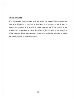 23
Offline messages
With the growing communication tools and media, the words offline and online are
used very frequently. If a person is active over a messaging tool and is able to
accept the messages it is termed as online message and if the person is not
available and the message is left to view when the person is back, it is termed as
offline message. In the same context, the person's availability is termed as online
and non-availability is termed as offline.
 