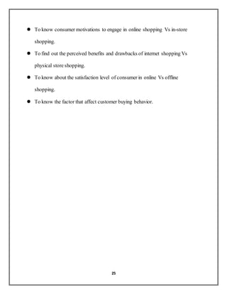 25
 To know consumer motivations to engage in online shopping Vs in-store
shopping.
 To find out the perceived benefits and drawbacks of internet shopping Vs
physical store shopping.
 To know about the satisfaction level of consumer in online Vs offline
shopping.
 To know the factor that affect customer buying behavior.
 