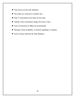 27
 Time factor was the main limitation.
 The study was restricted to a limited area.
 Only 73 respondents were taken for the study.
 Attitude of the respondents change from time to time.
 Lack of seriousness in filling the questionnaire.
 Shortage of data availability on internet regarding to company.
 Lack of money had been the main limitation.
 
