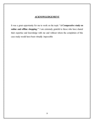 3
ACKNOWLEDGEMENT
It was a great opportunity for me to work on the topic “A Comparative study on
online and offline shopping.’’ I am extremely grateful to those who have shared
their expertise and knowledge with me and without whom the completion of this
case study would have been virtually impossible
 