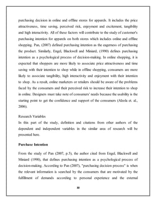 30
purchasing decision in online and offline stores for apparels. It includes the price
attractiveness, time saving, perceived risk, enjoyment and excitement, tangibility
and high interactivity. All of these factors will contribute to the study of customer's
purchasing intention for apparels on both stores which includes online and offline
shopping. Pan, (2007) defined purchasing intention as the eagerness of purchasing
the product. Similarly, Engel, Blackwell and Miniard, (1990) defines purchasing
intention as a psychological process of decision-making. In online shopping, it is
expected that shoppers are more likely to associate price attractiveness and time
saving with their intention to shop while in offline shopping, consumers are more
likely to associate tangibility, high interactivity and enjoyment with their intention
to shop. As a result, online marketers or retailers should be aware of the problems
faced by the consumers and their perceived risk to increase their intention to shop
in online. Designers must take note of consumers' needs because the usability is the
starting point to get the confidence and support of the consumers (Alzola et. al.,
2006).
Research Variables
In this part of the study, definition and citations from other authors of the
dependent and independent variables in the similar area of research will be
presented here.
Purchase Intention
From the study of Pan (2007, p.5), the author cited from Engel, Blackwell and
Miniard (1990), that defines purchasing intention as a psychological process of
decision-making. According to Pan (2007), "purchasing decision process" is when
the relevant information is searched by the consumers that are motivated by the
fulfillment of demands according to personal experience and the external
 