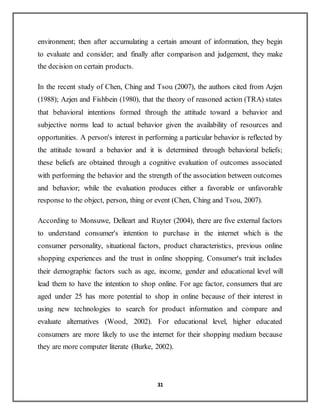 31
environment; then after accumulating a certain amount of information, they begin
to evaluate and consider; and finally after comparison and judgement, they make
the decision on certain products.
In the recent study of Chen, Ching and Tsou (2007), the authors cited from Azjen
(1988); Azjen and Fishbein (1980), that the theory of reasoned action (TRA) states
that behavioral intentions formed through the attitude toward a behavior and
subjective norms lead to actual behavior given the availability of resources and
opportunities. A person's interest in performing a particular behavior is reflected by
the attitude toward a behavior and it is determined through behavioral beliefs;
these beliefs are obtained through a cognitive evaluation of outcomes associated
with performing the behavior and the strength of the association between outcomes
and behavior; while the evaluation produces either a favorable or unfavorable
response to the object, person, thing or event (Chen, Ching and Tsou, 2007).
According to Monsuwe, Delleart and Ruyter (2004), there are five external factors
to understand consumer's intention to purchase in the internet which is the
consumer personality, situational factors, product characteristics, previous online
shopping experiences and the trust in online shopping. Consumer's trait includes
their demographic factors such as age, income, gender and educational level will
lead them to have the intention to shop online. For age factor, consumers that are
aged under 25 has more potential to shop in online because of their interest in
using new technologies to search for product information and compare and
evaluate alternatives (Wood, 2002). For educational level, higher educated
consumers are more likely to use the internet for their shopping medium because
they are more computer literate (Burke, 2002).
 
