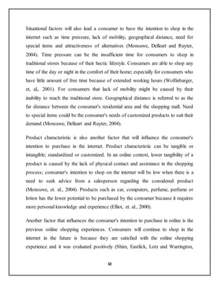 32
Situational factors will also lead a consumer to have the intention to shop in the
internet such as time pressure, lack of mobility, geographical distance, need for
special items and attractiveness of alternatives (Monsuwe, Delleart and Ruyter,
2004). Time pressure can be the insufficient time for consumers to shop in
traditional stores because of their hectic lifestyle. Consumers are able to shop any
time of the day or night in the comfort of their home; especially for consumers who
have little amount of free time because of extended working hours (Wolfinbarger,
et, al,. 2001). For consumers that lack of mobility might be caused by their
inability to reach the traditional store. Geographical distance is referred to as the
far distance between the consumer's residential area and the shopping mall. Need
to special items could be the consumer's needs of customized products to suit their
demand (Monsuwe, Delleart and Ruyter, 2004).
Product characteristic is also another factor that will influence the consumer's
intention to purchase in the internet. Product characteristic can be tangible or
intangible; standardized or customized. In an online context, lower tangibility of a
product is caused by the lack of physical contact and assistance in the shopping
process; consumer's intention to shop on the internet will be low when there is a
need to seek advice from a salesperson regarding the considered product
(Monsuwe, et. al., 2004). Products such as car, computers, perfume, perfume or
lotion has the lower potential to be purchased by the consumer because it requires
more personal knowledge and experience (Elliot, et. al., 2000).
Another factor that influences the consumer's intention to purchase in online is the
previous online shopping experiences. Consumers will continue to shop in the
internet in the future is because they are satisfied with the online shopping
experience and it was evaluated positively (Shim, Eastlick, Lotz and Warrington,
 