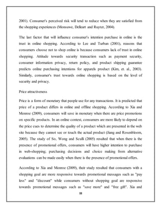 33
2001). Consumer's perceived risk will tend to reduce when they are satisfied from
the shopping experiences (Monsuwe, Delleart and Ruyter, 2004).
The last factor that will influence consumer's intention purchase in online is the
trust in online shopping. According to Lee and Turban (2001), reasons that
consumers choose not to shop online is because consumers lack of trust in online
shopping. Attitude towards security transaction such as payment security,
consumer information privacy, return policy, and product shipping guarantee
predicts online purchasing intentions for apparels product (Kim, et. al., 2003).
Similarly, consumer's trust towards online shopping is based on the level of
security and privacy.
Price attractiveness
Price is a form of monetary that people use for any transactions. It is predicted that
price of a product differs in online and offline shopping. According to Xia and
Monroe (2009), consumers will save in monetary when there are price promotions
on specific products. In an online context, consumers are more likely to depend on
the price cues to determine the quality of a product which are presented in the web
site because they cannot see or touch the actual product (Jiang and Rosenbloom,
2005). The study of So, Wong and Sculli (2005) resulted that when there is the
presence of promotional offers, consumers will have higher intention to purchase
in web-shopping; purchasing decisions and choice making from alternative
evaluations can be made easily when there is the presence of promotional offers.
According to Xia and Monroe (2009), their study resulted that consumers with a
shopping goal are more responsive towards promotional messages such as "pay
less" and "discount" while consumers without shopping goal are responsive
towards promotional messages such as "save more" and "free gift". Xia and
 
