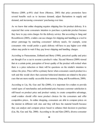 34
Monroe (2009, p.691) cited from (Monroe, 2003) that price promotion have
several benefits such as to increase demand, adjust fluctuations in supply and
demand, and increasing consumers' purchasing over time.
As we know that online shopping requires shipping fees for product delivery. It is
expected that some consumers intention to purchase a particular product because
they have to pay extra charges for the delivery service. But according to Jiang and
Rosenbloom (2005), e-tailers can use charges for shipping and handling as a tool to
attract patronage by matching consumers' delivery needs; for example, some
consumers who would prefer a quick delivery will have to pay higher cost while
others may prefer to wait if they pay lower shipping and handling charges.
According to Parasuraman, Zeithaml and Berry (1988), perceived quality and price
are thought if as a cue to assume a product's value. Xia and Monroe (2009) viewed
that at a certain point, perception of lower quality of the product will evoked when
there is a price reduction or there will be questions on the retailer's intention to
reduce the price. Price will be a primary factor when consumers search product in a
web and this would show that customer behavioral intention are related to the price
cues that are more readily accessible from memory (Jiang and Rosenbloom, 2009).
According to Liu, He, Gao and Xie (2008), it is important for e-tailers to provide
varied types of merchandise and preferential price because customer satisfaction is
still based on product price and product variety; to create competitive advantage,
small e-tailers should offer more product choices for the consumers and offer
competitive prices.. In online shopping, consumers are able to compare prices on
the internet in different web sites and they will have the material benefit because
they can analyze and compare prices based to enhance their decision to purchase
(Liu, He, Gao and Xie, 2008). According to Jin and Kim (2003), diverse consumer
 