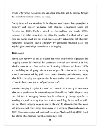 35
groups with various motivations and economic conditions can be satisfied through
discount stores that are available in Korea.
Pricing factor will also contribute to the shopping convenience. Price perception is
positively and strongly correlated with shopping convenience (Jiang and
Rosenbloom, 2005). Similarly agreed by Jayawardhena and Wright (2009),
shoppers who value convenience can obtain the benefits of product and services
with less money spent and this would have a positive relationship with shoppers'
excitement; increasing search efficiency by eliminating travelling costs and
psychological costs brings convenience in e-shopping.
Time saving
Time is also perceived as one of a factor that relates with intention to purchase in a
shopping context. It is believed that consumers have their own perception of time,
whether or not to shop from the internet. According to Hansen and Jensen (2009),
accomplishing the shopping trip as soon as possible refers to the time-saving
oriented consumers and they prefer store choices favoring quick shopping; people
who dislike shopping and approaching for time saving retail stores refers to the
economic shoppers or known as "problem-solvers".
In online shopping, it requires less effort and better decision making for consumers
who opt to purchase at the e-store (Jiang and Rosenbloom, 2005). Shoppers may
save their time in e-shopping because they do not have to go through any effort on
travelling to a mall or saving their time in other psychology factors such as traffic
jam etc. Online shopping increases search efficiency by eliminating travelling costs
and psychological costs brings convenience in e-shopping (Jayawardhena et. al.,
2009). Comparing online and traditional shopping, Alreck and Settle (2002) found
that internet shopping was viewed as saving more time.
 