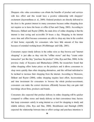 36
Shoppers who value convenience can obtain the benefits of product and services
with less effort and this would have a positive relationship with shoppers'
excitement (Jayawardhena et. al., 2009). Ordered products are directly delivered to
the door is the greatest interest to many consumers because online shopping does
not requires us to leave the hours or office (Chen and Chang, 2003). According to
Monsuwe, Delleart and Ruyter (2004), the main drive of online shopping is that the
internet is time saving and accessible 24 hours a day. Shopping in the internet
saves time and effort because consumers are able to shop any time in the comfort
of their home; especially for consumers who have little amount of free time
because of extended working hours (Wolfinbarger and Gilly, 2001).
Consumers expect timely delivery in the online store as they browse and "internet
shopping" is just alike as they visit the "offline stores" and they "create order
transaction" just like they "purchase the product" (Ahn, Ryu and Han, 2004). In the
previous study of Koyuncu and Bhattacharya (2004), the researchers found that
online shopping offers better prices on the products and it allows consumers to
shop more quickly than other shopping alternatives, and this will lead individual to
be inclined to increase their shopping from the internet. According to Monsuwe,
Delleart and Ruyter (2004), online shopping requires least effort, inconvenience
and time investment for consumers to browse the whole product-assortment;
consumers can make the correct decisions efficiently because they can gain vital
knowledge about firms, products and brands.
Consumers also expected that product delivery in online shopping will be quicker
compared to offline stores and timely delivery on their convenience time; factors
that keep consumers satisfy in using internet as a tool for shopping is timely and
reliable delivery (Ahn, Ryu and Han, 2004). Broekhuizen and Huizingh (2009)
expected the relationship between time or effort savings and purchase intentions is
 