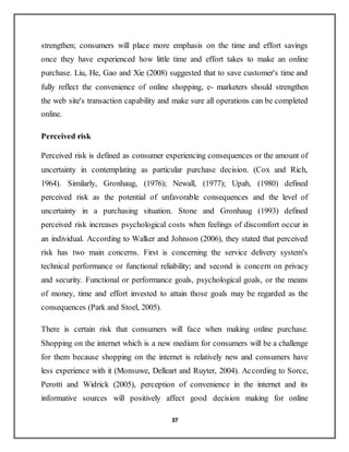 37
strengthen; consumers will place more emphasis on the time and effort savings
once they have experienced how little time and effort takes to make an online
purchase. Liu, He, Gao and Xie (2008) suggested that to save customer's time and
fully reflect the convenience of online shopping, e- marketers should strengthen
the web site's transaction capability and make sure all operations can be completed
online.
Perceived risk
Perceived risk is defined as consumer experiencing consequences or the amount of
uncertainty in contemplating as particular purchase decision. (Cox and Rich,
1964). Similarly, Gronhaug, (1976); Newall, (1977); Upah, (1980) defined
perceived risk as the potential of unfavorable consequences and the level of
uncertainty in a purchasing situation. Stone and Gronhaug (1993) defined
perceived risk increases psychological costs when feelings of discomfort occur in
an individual. According to Walker and Johnson (2006), they stated that perceived
risk has two main concerns. First is concerning the service delivery system's
technical performance or functional reliability; and second is concern on privacy
and security. Functional or performance goals, psychological goals, or the means
of money, time and effort invested to attain those goals may be regarded as the
consequences (Park and Stoel, 2005).
There is certain risk that consumers will face when making online purchase.
Shopping on the internet which is a new medium for consumers will be a challenge
for them because shopping on the internet is relatively new and consumers have
less experience with it (Monsuwe, Delleart and Ruyter, 2004). According to Sorce,
Perotti and Widrick (2005), perception of convenience in the internet and its
informative sources will positively affect good decision making for online
 