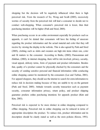38
shopping but the decision will be negatively influenced when there is high
perceived risk. From the research of So, Wong and Sculli (2005), excessively
worries of security from the perceived risk will lead a consumer to decide not to
conduct web-shopping. When consumer's perceived risk is lower, then their
purchasing intention will be higher (Park and Stoel, 2005).
When purchasing occurs in an online environment especially for products such as
apparels, it can't be denied that consumers will have the feeling of unsecure
regarding the product information and the actual material and color that they will
receive by viewing the display in the website. This is also agreed by Park and Stoel
(2005), clothing such as skirts and sweaters are high risk items where size, color
and fit matters to the consumer. According to Burke, (2002); Parasuraman and
Zinkhan, (2002), in internet shopping, there will be risk involved, privacy, security,
visual appeal, delivery terms, form of payment and product information. Besides
that, quality of a product cannot be physically checked by the consumers and the
security of sending sensitive personal and financial information while conducting
online shopping cannot be monitored by the consumers (Lee and Turban, 2001).
For apparel shoppers, they should use the internet to search for extra information to
reduce risk in decision making because of they are unable to try on the garment
(Park and Stoel, 2005). Attitude towards security transaction such as payment
security, consumer information privacy, return policy, and product shipping
guarantee predicts online purchasing intentions for apparels product (Kim and
Kim, 2003).
Perceived risk is expected to be more distinct in online shopping compared to
offline shopping. Perceived risk in online shopping can be reduced in terms of
appropriate description the product. To reduce risk, product information and its
description should be clearly stated as well as the store policies (Kwon, 1991).
 