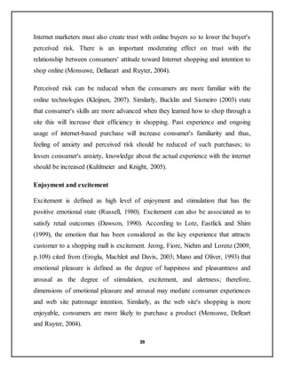 39
Internet marketers must also create trust with online buyers so to lower the buyer's
perceived risk. There is an important moderating effect on trust with the
relationship between consumers' attitude toward Internet shopping and intention to
shop online (Monsuwe, Dellaeart and Ruyter, 2004).
Perceived risk can be reduced when the consumers are more familiar with the
online technologies (Kleijnen, 2007). Similarly, Bucklin and Sismeiro (2003) state
that consumer's skills are more advanced when they learned how to shop through a
site this will increase their efficiency in shopping. Past experience and ongoing
usage of internet-based purchase will increase consumer's familiarity and thus,
feeling of anxiety and perceived risk should be reduced of such purchases; to
lessen consumer's anxiety, knowledge about the actual experience with the internet
should be increased (Kuhlmeier and Knight, 2005).
Enjoyment and excitement
Excitement is defined as high level of enjoyment and stimulation that has the
positive emotional state (Russell, 1980). Excitement can also be associated as to
satisfy retail outcomes (Dawson, 1990). According to Lotz, Eastlick and Shim
(1999), the emotion that has been considered as the key experience that attracts
customer to a shopping mall is excitement. Jeong, Fiore, Niehm and Lorenz (2009,
p.109) cited from (Eroglu, Machleit and Davis, 2003; Mano and Oliver, 1993) that
emotional pleasure is defined as the degree of happiness and pleasantness and
arousal as the degree of stimulation, excitement, and alertness; therefore,
dimensions of emotional pleasure and arousal may mediate consumer experiences
and web site patronage intention. Similarly, as the web site's shopping is more
enjoyable, consumers are more likely to purchase a product (Monsuwe, Delleart
and Ruyter, 2004).
 