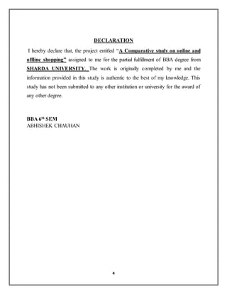 4
DECLARATION
I hereby declare that, the project entitled “A Comparative study on online and
offline shopping” assigned to me for the partial fulfillment of BBA degree from
SHARDA UNIVERSITY. The work is originally completed by me and the
information provided in this study is authentic to the best of my knowledge. This
study has not been submitted to any other institution or university for the award of
any other degree.
BBA 6th
SEM
ABHISHEK CHAUHAN
 