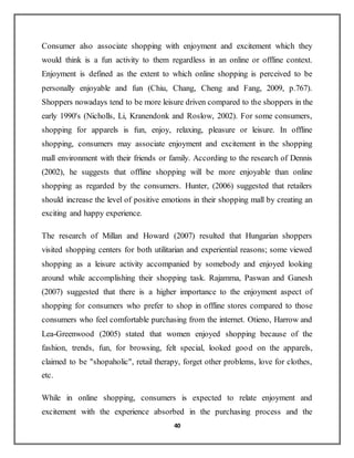 40
Consumer also associate shopping with enjoyment and excitement which they
would think is a fun activity to them regardless in an online or offline context.
Enjoyment is defined as the extent to which online shopping is perceived to be
personally enjoyable and fun (Chiu, Chang, Cheng and Fang, 2009, p.767).
Shoppers nowadays tend to be more leisure driven compared to the shoppers in the
early 1990's (Nicholls, Li, Kranendonk and Roslow, 2002). For some consumers,
shopping for apparels is fun, enjoy, relaxing, pleasure or leisure. In offline
shopping, consumers may associate enjoyment and excitement in the shopping
mall environment with their friends or family. According to the research of Dennis
(2002), he suggests that offline shopping will be more enjoyable than online
shopping as regarded by the consumers. Hunter, (2006) suggested that retailers
should increase the level of positive emotions in their shopping mall by creating an
exciting and happy experience.
The research of Millan and Howard (2007) resulted that Hungarian shoppers
visited shopping centers for both utilitarian and experiential reasons; some viewed
shopping as a leisure activity accompanied by somebody and enjoyed looking
around while accomplishing their shopping task. Rajamma, Paswan and Ganesh
(2007) suggested that there is a higher importance to the enjoyment aspect of
shopping for consumers who prefer to shop in offline stores compared to those
consumers who feel comfortable purchasing from the internet. Otieno, Harrow and
Lea-Greenwood (2005) stated that women enjoyed shopping because of the
fashion, trends, fun, for browsing, felt special, looked good on the apparels,
claimed to be "shopaholic", retail therapy, forget other problems, love for clothes,
etc.
While in online shopping, consumers is expected to relate enjoyment and
excitement with the experience absorbed in the purchasing process and the
 