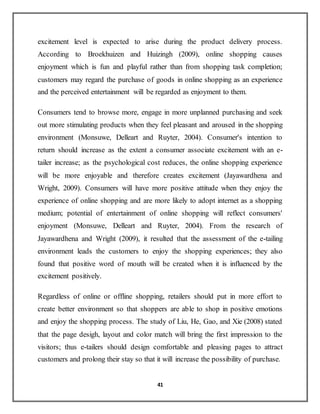 41
excitement level is expected to arise during the product delivery process.
According to Broekhuizen and Huizingh (2009), online shopping causes
enjoyment which is fun and playful rather than from shopping task completion;
customers may regard the purchase of goods in online shopping as an experience
and the perceived entertainment will be regarded as enjoyment to them.
Consumers tend to browse more, engage in more unplanned purchasing and seek
out more stimulating products when they feel pleasant and aroused in the shopping
environment (Monsuwe, Delleart and Ruyter, 2004). Consumer's intention to
return should increase as the extent a consumer associate excitement with an e-
tailer increase; as the psychological cost reduces, the online shopping experience
will be more enjoyable and therefore creates excitement (Jayawardhena and
Wright, 2009). Consumers will have more positive attitude when they enjoy the
experience of online shopping and are more likely to adopt internet as a shopping
medium; potential of entertainment of online shopping will reflect consumers'
enjoyment (Monsuwe, Delleart and Ruyter, 2004). From the research of
Jayawardhena and Wright (2009), it resulted that the assessment of the e-tailing
environment leads the customers to enjoy the shopping experiences; they also
found that positive word of mouth will be created when it is influenced by the
excitement positively.
Regardless of online or offline shopping, retailers should put in more effort to
create better environment so that shoppers are able to shop in positive emotions
and enjoy the shopping process. The study of Liu, He, Gao, and Xie (2008) stated
that the page desigh, layout and color match will bring the first impression to the
visitors; thus e-tailers should design comfortable and pleasing pages to attract
customers and prolong their stay so that it will increase the possibility of purchase.
 