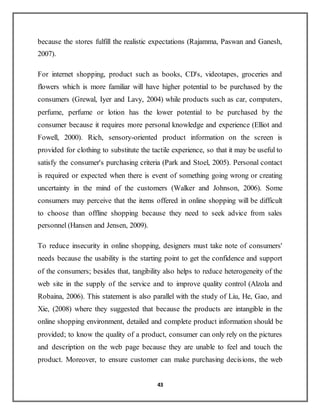 43
because the stores fulfill the realistic expectations (Rajamma, Paswan and Ganesh,
2007).
For internet shopping, product such as books, CD's, videotapes, groceries and
flowers which is more familiar will have higher potential to be purchased by the
consumers (Grewal, Iyer and Lavy, 2004) while products such as car, computers,
perfume, perfume or lotion has the lower potential to be purchased by the
consumer because it requires more personal knowledge and experience (Elliot and
Fowell, 2000). Rich, sensory-oriented product information on the screen is
provided for clothing to substitute the tactile experience, so that it may be useful to
satisfy the consumer's purchasing criteria (Park and Stoel, 2005). Personal contact
is required or expected when there is event of something going wrong or creating
uncertainty in the mind of the customers (Walker and Johnson, 2006). Some
consumers may perceive that the items offered in online shopping will be difficult
to choose than offline shopping because they need to seek advice from sales
personnel (Hansen and Jensen, 2009).
To reduce insecurity in online shopping, designers must take note of consumers'
needs because the usability is the starting point to get the confidence and support
of the consumers; besides that, tangibility also helps to reduce heterogeneity of the
web site in the supply of the service and to improve quality control (Alzola and
Robaina, 2006). This statement is also parallel with the study of Liu, He, Gao, and
Xie, (2008) where they suggested that because the products are intangible in the
online shopping environment, detailed and complete product information should be
provided; to know the quality of a product, consumer can only rely on the pictures
and description on the web page because they are unable to feel and touch the
product. Moreover, to ensure customer can make purchasing decisions, the web
 