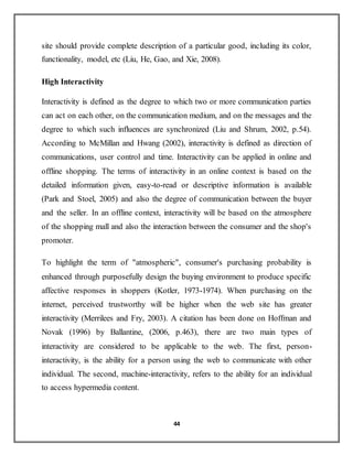 44
site should provide complete description of a particular good, including its color,
functionality, model, etc (Liu, He, Gao, and Xie, 2008).
High Interactivity
Interactivity is defined as the degree to which two or more communication parties
can act on each other, on the communication medium, and on the messages and the
degree to which such influences are synchronized (Liu and Shrum, 2002, p.54).
According to McMillan and Hwang (2002), interactivity is defined as direction of
communications, user control and time. Interactivity can be applied in online and
offline shopping. The terms of interactivity in an online context is based on the
detailed information given, easy-to-read or descriptive information is available
(Park and Stoel, 2005) and also the degree of communication between the buyer
and the seller. In an offline context, interactivity will be based on the atmosphere
of the shopping mall and also the interaction between the consumer and the shop's
promoter.
To highlight the term of "atmospheric", consumer's purchasing probability is
enhanced through purposefully design the buying environment to produce specific
affective responses in shoppers (Kotler, 1973-1974). When purchasing on the
internet, perceived trustworthy will be higher when the web site has greater
interactivity (Merrilees and Fry, 2003). A citation has been done on Hoffman and
Novak (1996) by Ballantine, (2006, p.463), there are two main types of
interactivity are considered to be applicable to the web. The first, person-
interactivity, is the ability for a person using the web to communicate with other
individual. The second, machine-interactivity, refers to the ability for an individual
to access hypermedia content.
 