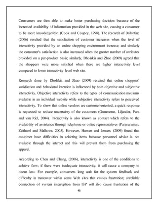 45
Consumers are then able to make better purchasing decision because of the
increased availability of information provided in the web site, causing a consumer
to be more knowledgeable. (Cook and Coupey, 1998). The research of Ballantine
(2006) resulted that the satisfaction of customer increases when the level of
interactivity provided by an online shopping environment increase; and similarly
the consumer's satisfaction is also increased when the greater number of attributes
provided on a per-product basis; similarly, Dholakia and Zhao (2009) agreed that
the shoppers were more satisfied when there are higher interactivity level
compared to lower interactivity level web site.
Research done by Dholakia and Zhao (2009) resulted that online shoppers'
satisfaction and behavioral intention is influenced by both objective and subjective
interactivity. Objective interactivity refers to the types of communication mediums
available in an individual website while subjective interactivity refers to perceived
interactivity. To show that online vendors are customer-oriented, a quick response
is requested to reduce uncertainty of the customers (Gummerus, Liljander, Pura
and van Riel, 2004). Interactivity is also known as contact which refers to the
availability of assistance through telephone or online representatives (Parasuraman,
Zeithaml and Malhotra, 2005). However, Hansen and Jensen, (2009) found that
customer have difficulties in selecting items because personnel advice is not
available through the internet and this will prevent them from purchasing the
apparel.
According to Chen and Chang, (2006), interactivity is one of the conditions to
achieve flow; if there were inadequate interactivity, it will cause a company to
occur lost. For example, consumers long wait for the system feedback and
difficulty in maneuver within some Web sites that causes frustration; unreliable
connection of system interruption from ISP will also cause frustration of the
 
