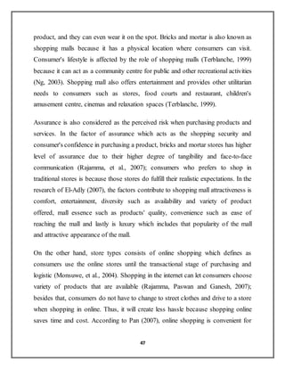 47
product, and they can even wear it on the spot. Bricks and mortar is also known as
shopping malls because it has a physical location where consumers can visit.
Consumer's lifestyle is affected by the role of shopping malls (Terblanche, 1999)
because it can act as a community centre for public and other recreational activities
(Ng, 2003). Shopping mall also offers entertainment and provides other utilitarian
needs to consumers such as stores, food courts and restaurant, children's
amusement centre, cinemas and relaxation spaces (Terblanche, 1999).
Assurance is also considered as the perceived risk when purchasing products and
services. In the factor of assurance which acts as the shopping security and
consumer's confidence in purchasing a product, bricks and mortar stores has higher
level of assurance due to their higher degree of tangibility and face-to-face
communication (Rajamma, et al., 2007); consumers who prefers to shop in
traditional stores is because those stores do fulfill their realistic expectations. In the
research of El-Adly (2007), the factors contribute to shopping mall attractiveness is
comfort, entertainment, diversity such as availability and variety of product
offered, mall essence such as products' quality, convenience such as ease of
reaching the mall and lastly is luxury which includes that popularity of the mall
and attractive appearance of the mall.
On the other hand, store types consists of online shopping which defines as
consumers use the online stores until the transactional stage of purchasing and
logistic (Monsuwe, et al., 2004). Shopping in the internet can let consumers choose
variety of products that are available (Rajamma, Paswan and Ganesh, 2007);
besides that, consumers do not have to change to street clothes and drive to a store
when shopping in online. Thus, it will create less hassle because shopping online
saves time and cost. According to Pan (2007), online shopping is convenient for
 