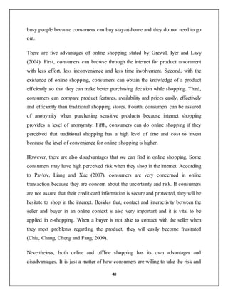 48
busy people because consumers can buy stay-at-home and they do not need to go
out.
There are five advantages of online shopping stated by Grewal, Iyer and Lavy
(2004). First, consumers can browse through the internet for product assortment
with less effort, less inconvenience and less time involvement. Second, with the
existence of online shopping, consumers can obtain the knowledge of a product
efficiently so that they can make better purchasing decision while shopping. Third,
consumers can compare product features, availability and prices easily, effectively
and efficiently than traditional shopping stores. Fourth, consumers can be assured
of anonymity when purchasing sensitive products because internet shopping
provides a level of anonymity. Fifth, consumers can do online shopping if they
perceived that traditional shopping has a high level of time and cost to invest
because the level of convenience for online shopping is higher.
However, there are also disadvantages that we can find in online shopping. Some
consumers may have high perceived risk when they shop in the internet. According
to Pavlov, Liang and Xue (2007), consumers are very concerned in online
transaction because they are concern about the uncertainty and risk. If consumers
are not assure that their credit card information is secure and protected, they will be
hesitate to shop in the internet. Besides that, contact and interactivity between the
seller and buyer in an online context is also very important and it is vital to be
applied in e-shopping. When a buyer is not able to contact with the seller when
they meet problems regarding the product, they will easily become frustrated
(Chiu, Chang, Cheng and Fang, 2009).
Nevertheless, both online and offline shopping has its own advantages and
disadvantages. It is just a matter of how consumers are willing to take the risk and
 