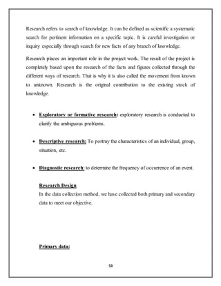 53
Research refers to search of knowledge. It can be defined as scientific a systematic
search for pertinent information on a specific topic. It is careful investigation or
inquiry especially through search for new facts of any branch of knowledge.
Research places an important role in the project work. The result of the project is
completely based upon the research of the facts and figures collected through the
different ways of research. That is why it is also called the movement from known
to unknown. Research is the original contribution to the existing stock of
knowledge.
 Exploratory or formative research: exploratory research is conducted to
clarify the ambiguous problems.
 Descriptive research: To portray the characteristics of an individual, group,
situation, etc.
 Diagnostic research: to determine the frequency of occurrence of an event.
Research Design
In the data collection method, we have collected both primary and secondary
data to meet our objective.
Primary data:
 