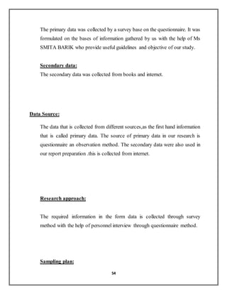 54
The primary data was collected by a survey base on the questionnaire. It was
formulated on the bases of information gathered by us with the help of Ms
SMITA BARIK who provide useful guidelines and objective of our study.
Secondary data:
The secondary data was collected from books and internet.
Data Source:
The data that is collected from different sources,as the first hand information
that is called primary data. The source of primary data in our research is
questionnaire an observation method. The secondary data were also used in
our report preparation .this is collected from internet.
Research approach:
The required information in the form data is collected through survey
method with the help of personnel interview through questionnaire method.
Sampling plan:
 